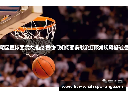 明星篮球变装大挑战 看他们如何颠覆形象打破常规风格碰撞