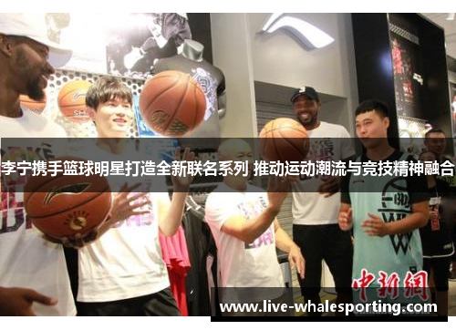 李宁携手篮球明星打造全新联名系列 推动运动潮流与竞技精神融合