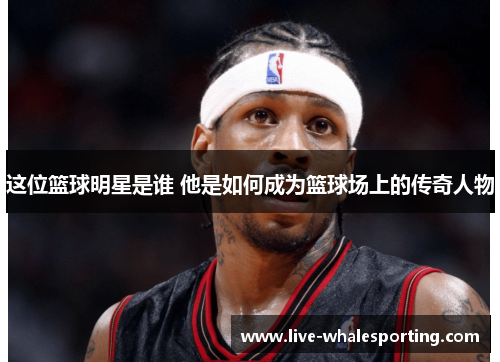 这位篮球明星是谁 他是如何成为篮球场上的传奇人物
